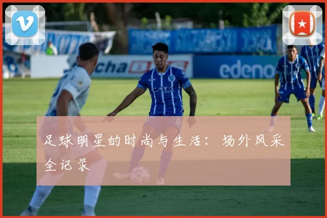 足球明星的时尚与生活:场外风采全记录