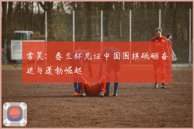 常昊:春兰杯见证中国围棋砥砺奋进与蓬勃崛起