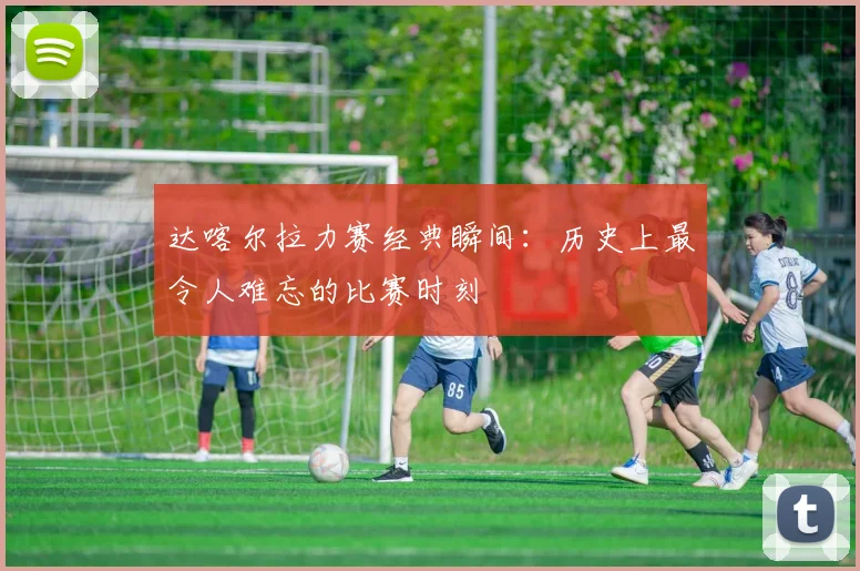 达喀尔拉力赛经典瞬间：历史上最令人难忘的比赛时刻