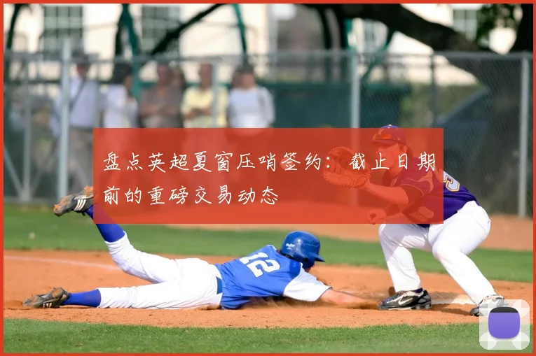盘点英超夏窗压哨签约：截止日期前的重磅交易动态
