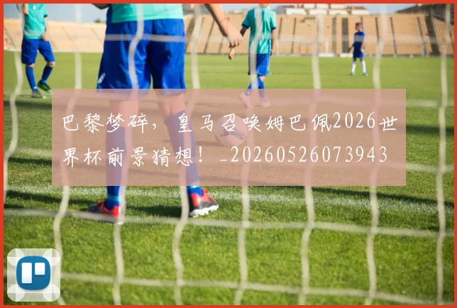 巴黎梦碎，皇马召唤姆巴佩2026世界杯前景猜想！_20260526073943