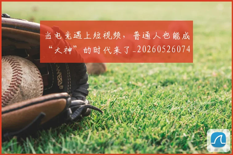 当电竞遇上短视频，普通人也能成“大神”的时代来了_20260526074416