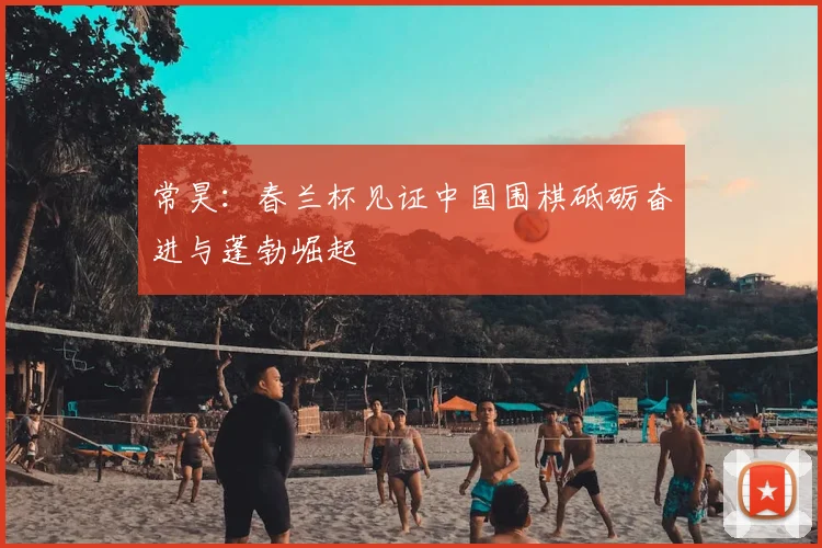 常昊:春兰杯见证中国围棋砥砺奋进与蓬勃崛起