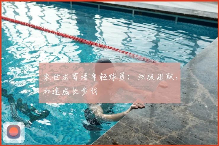 朱世龙寄语年轻球员：积极进取，加速成长步伐