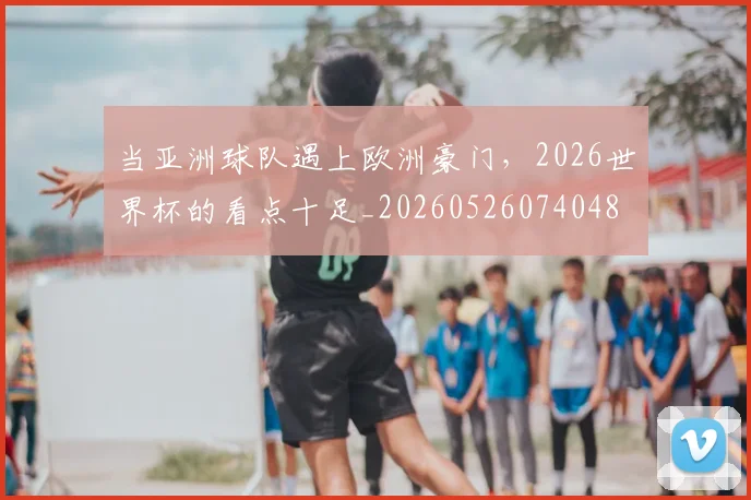 当亚洲球队遇上欧洲豪门，2026世界杯的看点十足_20260526074048
