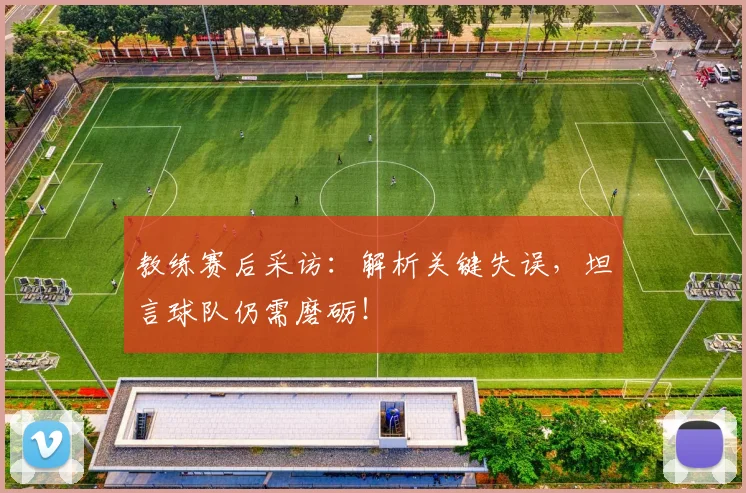 教练赛后采访：解析关键失误，坦言球队仍需磨砺！