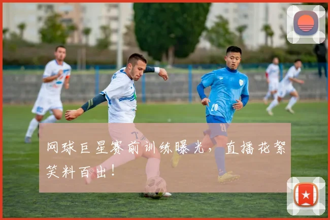 网球巨星赛前训练曝光,直播花絮笑料百出!