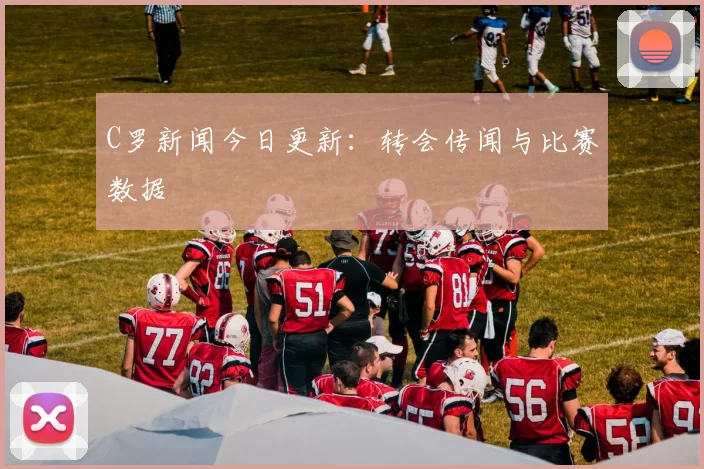 C罗新闻今日更新:转会传闻与比赛数据