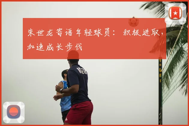 朱世龙寄语年轻球员：积极进取，加速成长步伐