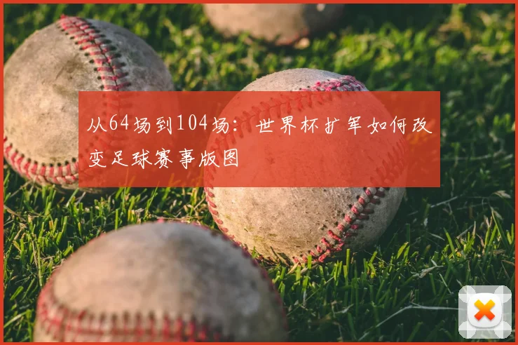 从64场到104场:世界杯扩军如何改变足球赛事版图