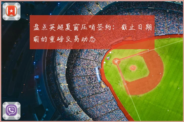 盘点英超夏窗压哨签约:截止日期前的重磅交易动态